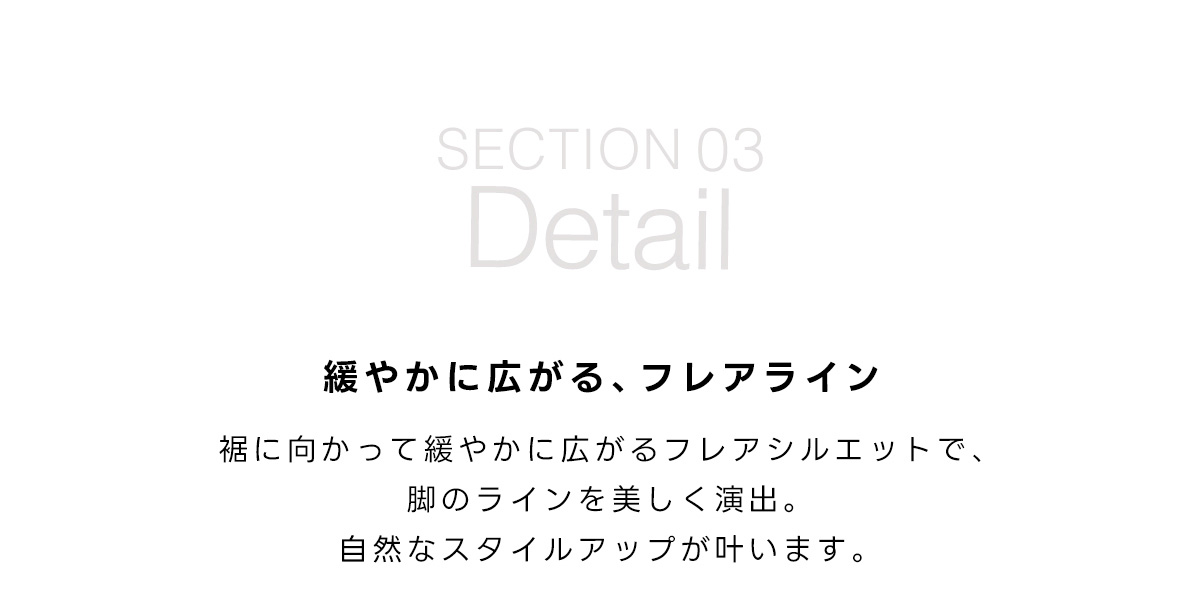 SECTION 03　Detail　緩やかに広がる、フレアライン　裾に向かって緩やかに広がるフレアシルエットで、脚のラインを美しく演出。自然なスタイルアップが叶います。