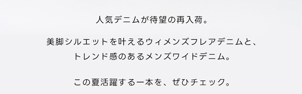 人気デニムが待望の再入荷。美脚シルエットを叶えるウィメンズフレアデニムと、トレンド感のあるメンズワイドデニム。この夏活躍する一本を、ぜひチェック。