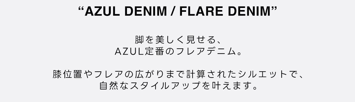 AZUL DENIM / FLARE DENIM　脚を美しく見せる、AZUL定番のフレアデニム。　膝位置やフレアの広がりまで計算されたシルエットで、自然なスタイルアップを叶えます。
