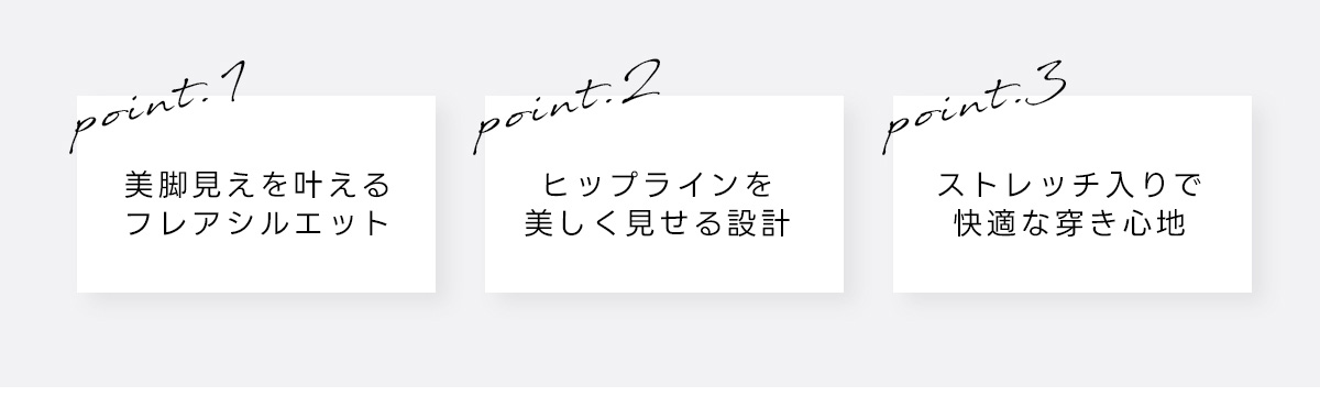 point:1 美脚見えを叶えるフレアシルエット　point.2 ヒップラインを美しく見せる設計　point.3 ストレッチ入りで快適な穿き心地
