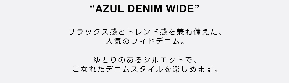 AZUL DENIM WIDE　リラックス感とトレンド感を兼ね備えた、人気のワイドデニム。　ゆとりのあるシルエットで、こなれたデニムスタイルを楽しめます。