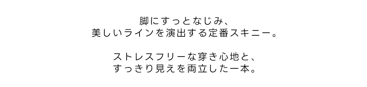 脚にすっとなじみ、美しいラインを演出する定番スキニー。ストレスフリーな穿き心地と、すっきり見えを両立した一本。