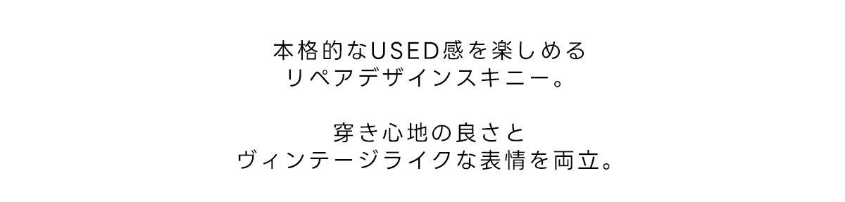 本格的なUSED感を楽しめるリペアデザインスキニー。穿き心地の良さとヴィンテージライクな表情を両立。