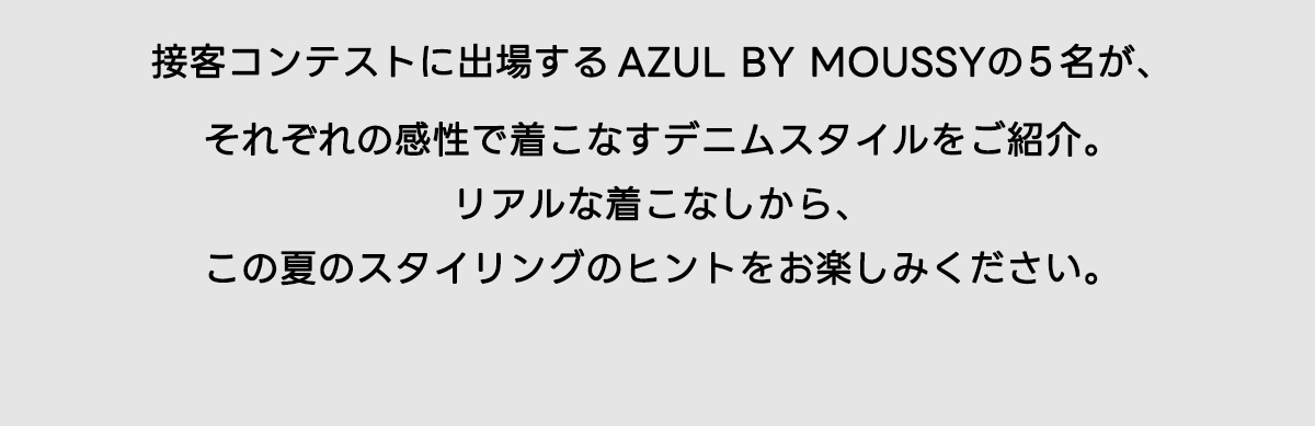 接客コンテストに出場する AZUL BY MOUSSYの5名が、それぞれの感性で着こなすデニムスタイルをご紹介。リアルな着こなしから、この夏のスタイリングのヒントをお楽しみください。