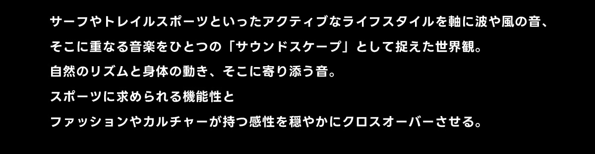 サーフやトレイルスポーツといったアクティブなライフスタイルを軸に波や風の音、そこに重なる音楽をひとつの「サウンドスケープ」として捉えた世界観。自然のリズムと身体の動き、そこに寄り添う音。スポーツに求められる機能性とファッションやカルチャーが持つ感性を穏やかにクロスオーバーさせる。