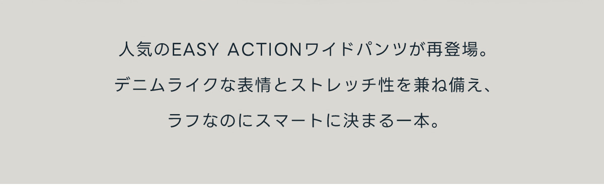 人気のEASY ACTIONワイドパンツが再登場。デニムライクな表情とストレッチ性を兼ね備え、ラフなのにスマートに決まる一本