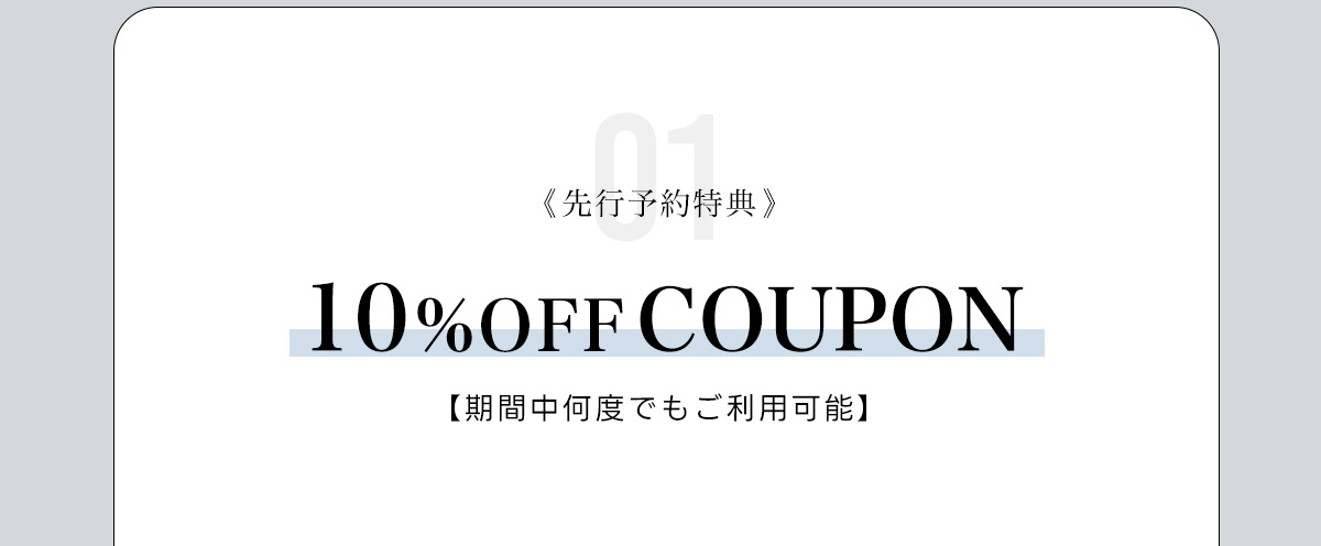 01:《先行予約特典》　10%OFF COUPON　【期間中何度でもご利用可能】