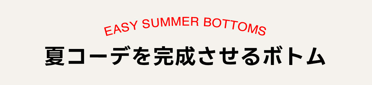 EASY SUMMER BOTTOMS　夏コーデを完成させるボトム
