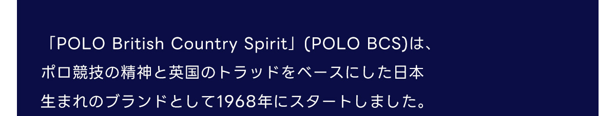 「POLO British Country Spirit」(POLO BCS)は、ポロ競技の精神と英国のトラッドをベースにした日本生まれのブランドとして1968年にスタートしました。