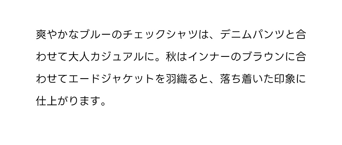 爽やかなブルーのチェックシャツは、デニムパンツと合わせて大人カジュアルに。秋はインナーのブラウンに合わせてエードジャケットを羽織ると、落ち着いた印象に仕上がります。
