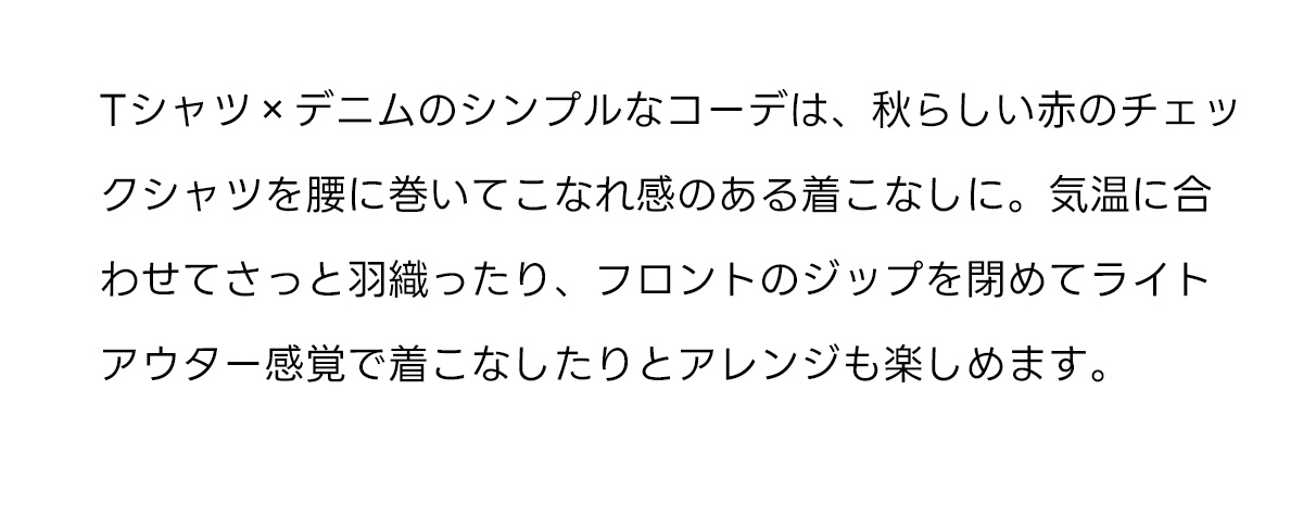 Tシャツ×デニムのシンプルなコーデは、秋らしい赤のチェックシャツを腰に巻いてこなれ感のある着こなしに。気温に合わせてさっと羽織ったり、フロントのジップを閉めてライトアウター感覚で着こなしたりとアレンジも楽しめます。