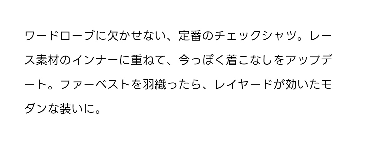 ワードローブに欠かせない、定番のチェックシャツ。レース素材のインナーに重ねて、今っぽく着こなしをアップデート。ファーベストを羽織ったら、レイヤードが効いたモダンな装いに。
