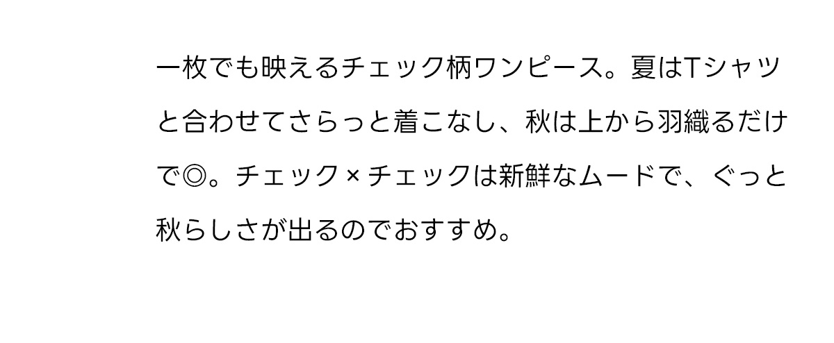 一枚でも映えるチェック柄ワンピース。夏はTシャツと合わせてさらっと着こなし、秋は上から羽織るだけで◎。チェック×チェックは新鮮なムードで、ぐっと秋らしさが出るのでおすすめ。