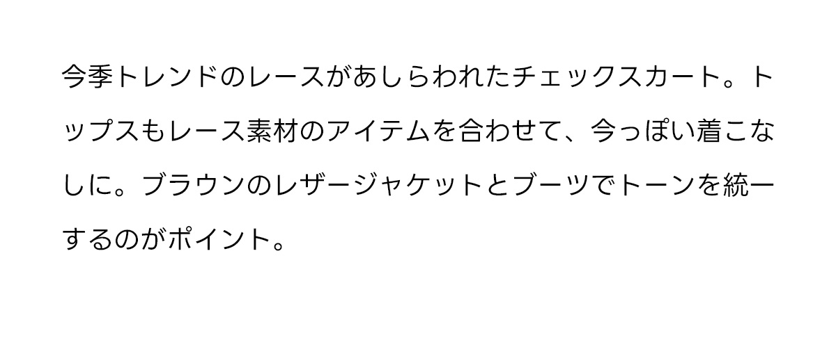 今季トレンドのレースがあしらわれたチェックスカート。トップスもレース素材のアイテムを合わせて、今っぽい着こなしに。ブラウンのレザージャケットとブーツでトーンを統一するのがポイント。