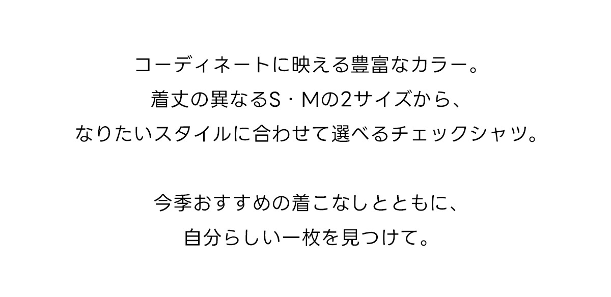 コーディネートに映える豊富なカラー。着丈の異なるS・Mの2サイズから、なりたいスタイルに合わせて選べるチェックシャツ。今季おすすめの着こなしとともに、自分らしい一枚を見つけて。