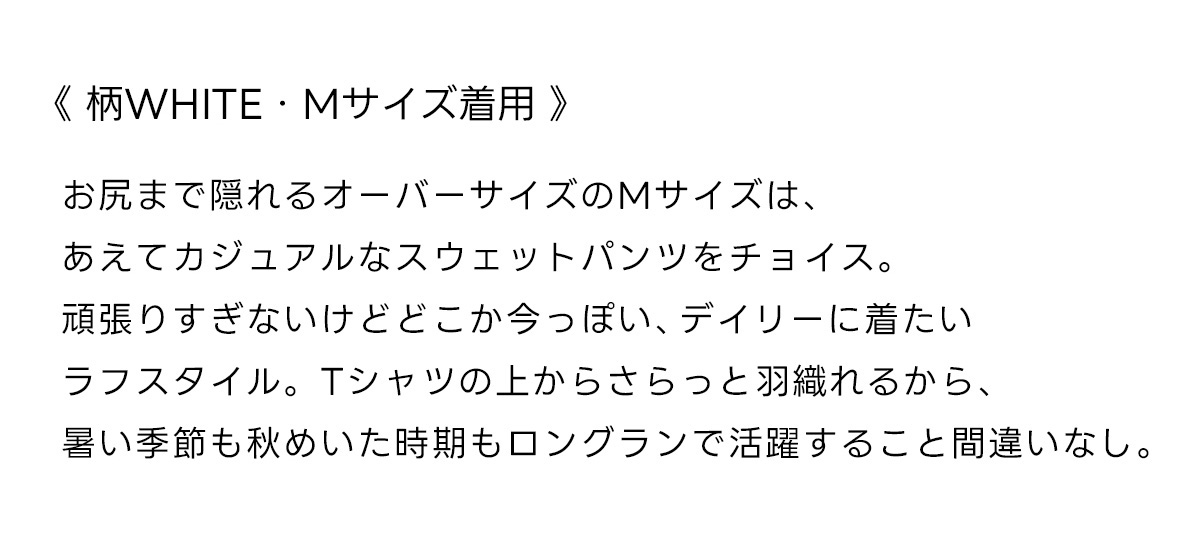 《柄WHITE・Mサイズ着用》お尻まで隠れるオーバーサイズのMサイズは、あえてカジュアルなスウェットパンツをチョイス。頑張りすぎないけどどこか今っぽい、デイリーに着たいラフスタイル。Tシャツの上からさらっと羽織れるから、暑い季節も秋めいた時期もロングランで活躍すること間違いなし。