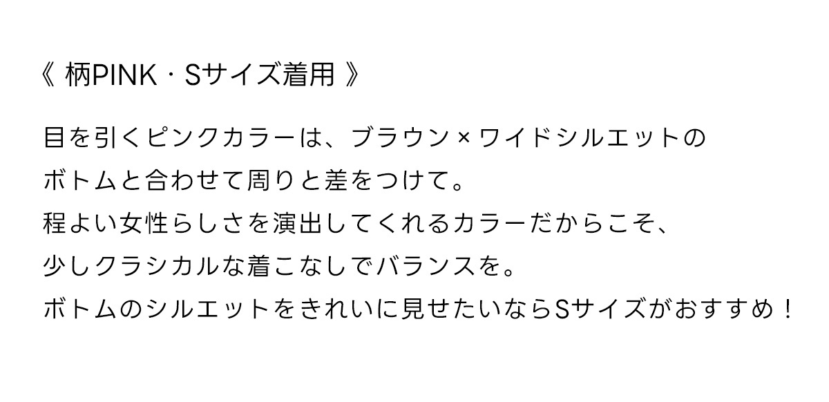 《柄PINK・Sサイズ着用》目を引くピンクカラーは、ブラウンxワイドシルエットのボトムと合わせて周りと差をつけて。程よい女性らしさを演出してくれるカラーだからこそ、少しクラシカルな着こなしでバランスを。ボトムのシルエットをきれいに見せたいならSサイズがおすすめ!