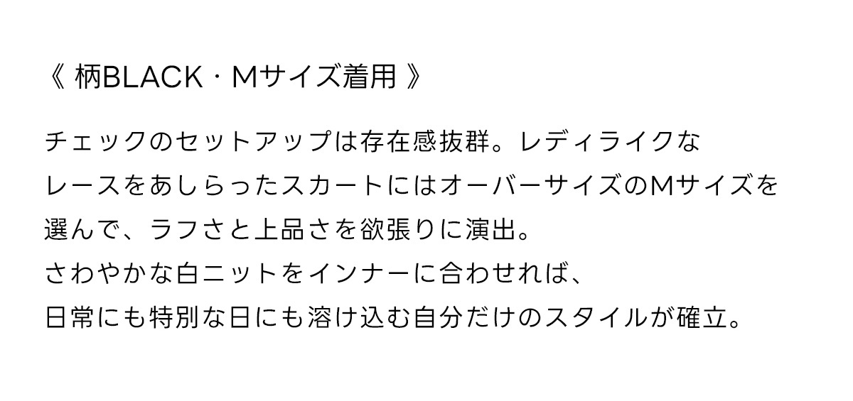 《柄BLACK・Mサイズ着用》チェックのセットアップは存在感抜群。レディライクなレースをあしらったスカートにはオーバーサイズのMサイズを選んで、ラフさと上品さを欲張りに演出。さわやかな白ニットをインナーに合わせれば、日常にも特別な日にも溶け込む自分だけのスタイルが確立。