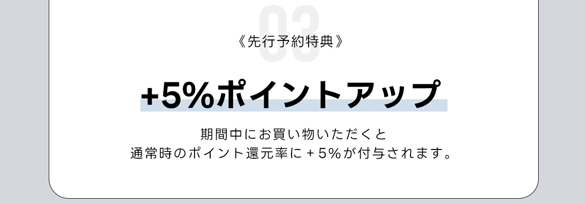03《先行予約特典》+5%ポイントアップ　期間中にお買い物いただくと　通常時のポイント運元率に+5%が付与されます,