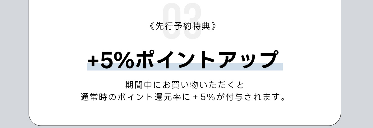 03《先行予約特典》+5%ポイントアップ　期間中にお買い物いただくと　通常時のポイント運元率に+5%が付与されます。