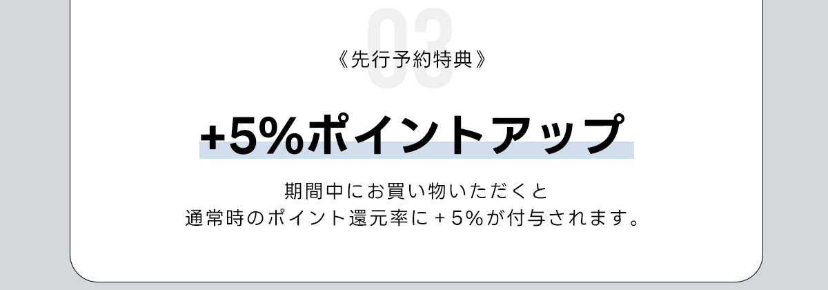03《先行予約特典》+5%ポイントアップ　期間中にお買い物いただくと　通常時のポイント運元率に+5%が付与されます。