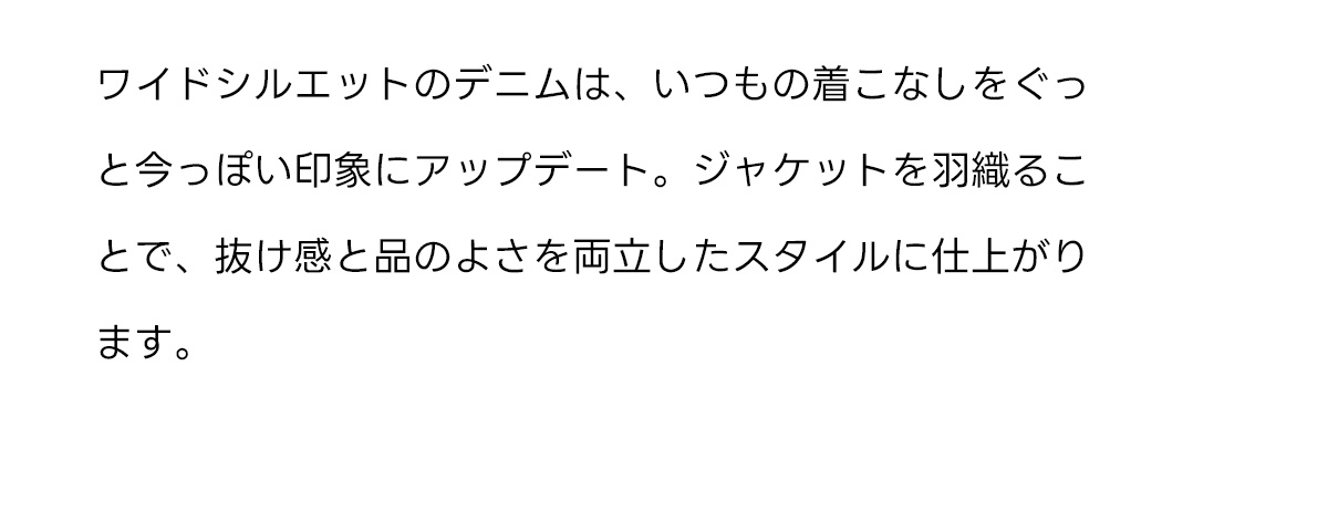 ワイドシルエットのデニムは、いつもの着こなしをぐっと今っぽい印象にアップデート。ジャケットを羽織ることで、抜け感と品のよさを両立したスタイルに仕上がります。