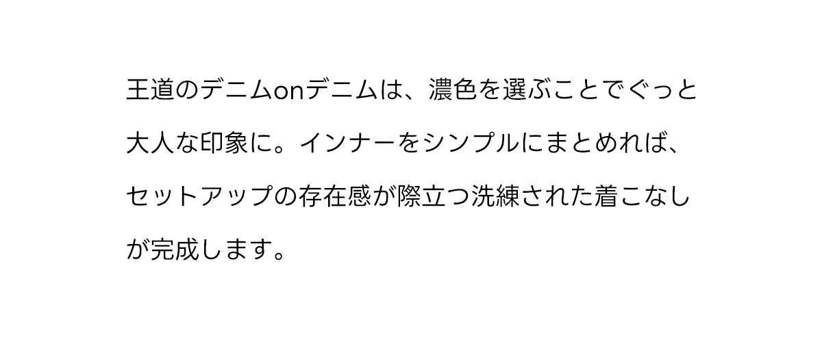 王道のデニムonデニムは、濃色を選ぶことでぐっと大人な印象に。インナーをシンプルにまとめれば、セットアップの存在感が際立つ洗練された着こなしが完成します。