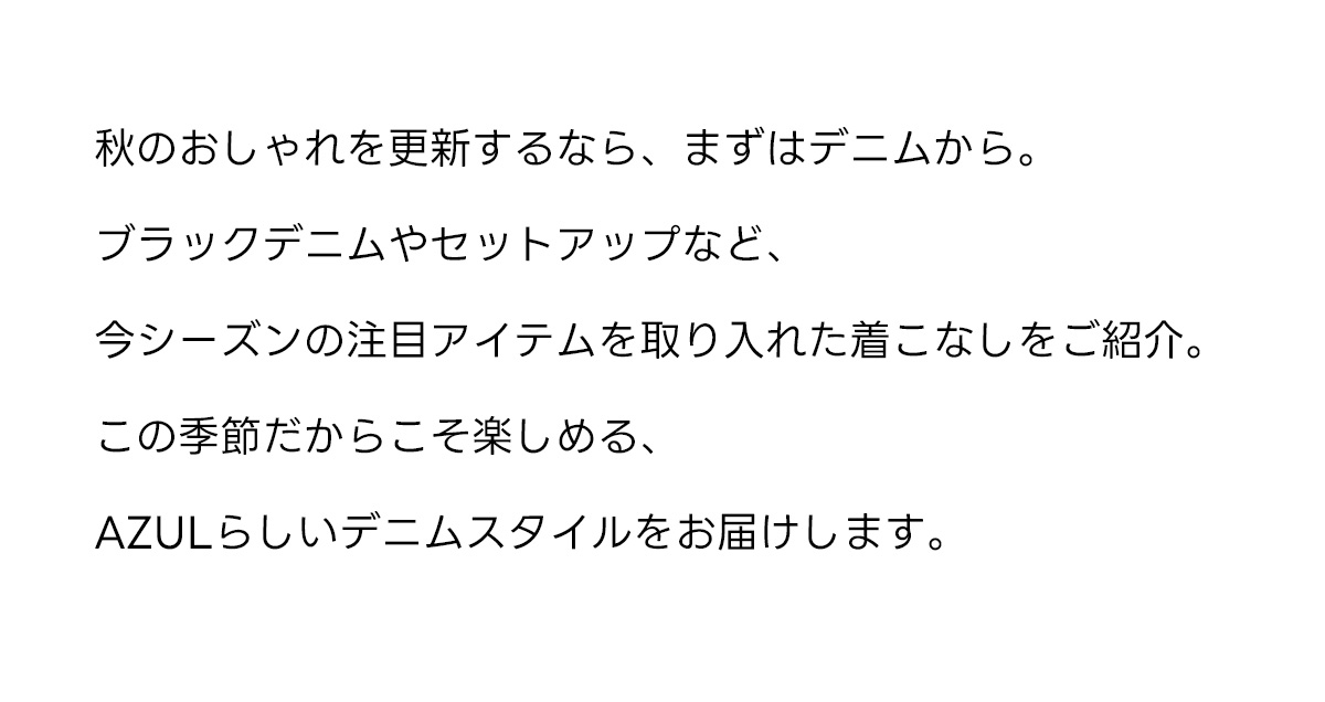秋のおしゃれを更新するなら、まずはデニムから。ブラックデニムやセットアップなど、今シーズンの注目アイテムを取り入れた着こなしをご紹介。この季節だからこそ楽しめる、AZULらしいデニムスタイルをお届けします。
