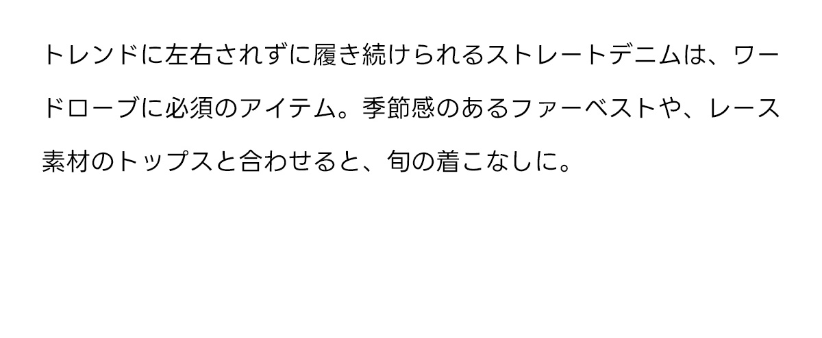 トレンドに左右されずに履き続けられるストレートデニムは、ワードローブに必須のアイテム。季節感のあるフアーベストや、レース素材のトップスと合わせると、旬の着こなしに。