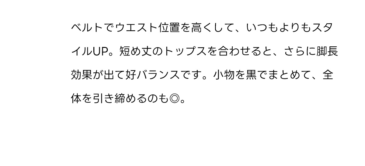 ベルトでウエスト位置を高くして、いつもよりもスタイルUP。短め丈のトップスを合わせると、さらに脚長効果が出て好バランスです。小物を黒でまとめて、全体を引き締めるのも◎。