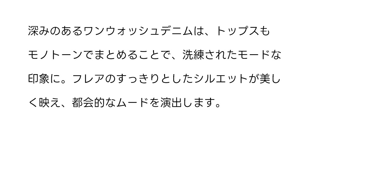 深みのあるワンウォッシュデニムは、トップスもモノトーンでまとめることで、洗練されたモードな印象に。フレアのすっきりとしたシルエットが美しく映え、都会的なムードを演出します