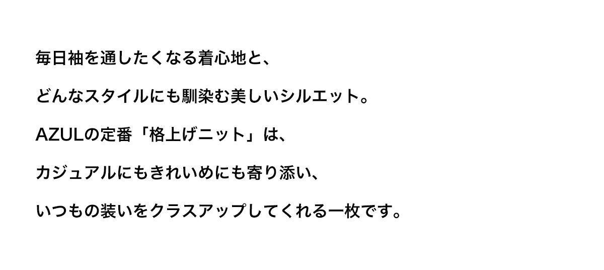 毎日袖を通したくなる着心地と、どんなスタイルにも馴染む美しいシルエット。AZULの定番「格上げニット」は、カジュアルにもきれいめにも寄り添い、いつもの装いをクラスアップしてくれる一枚です。