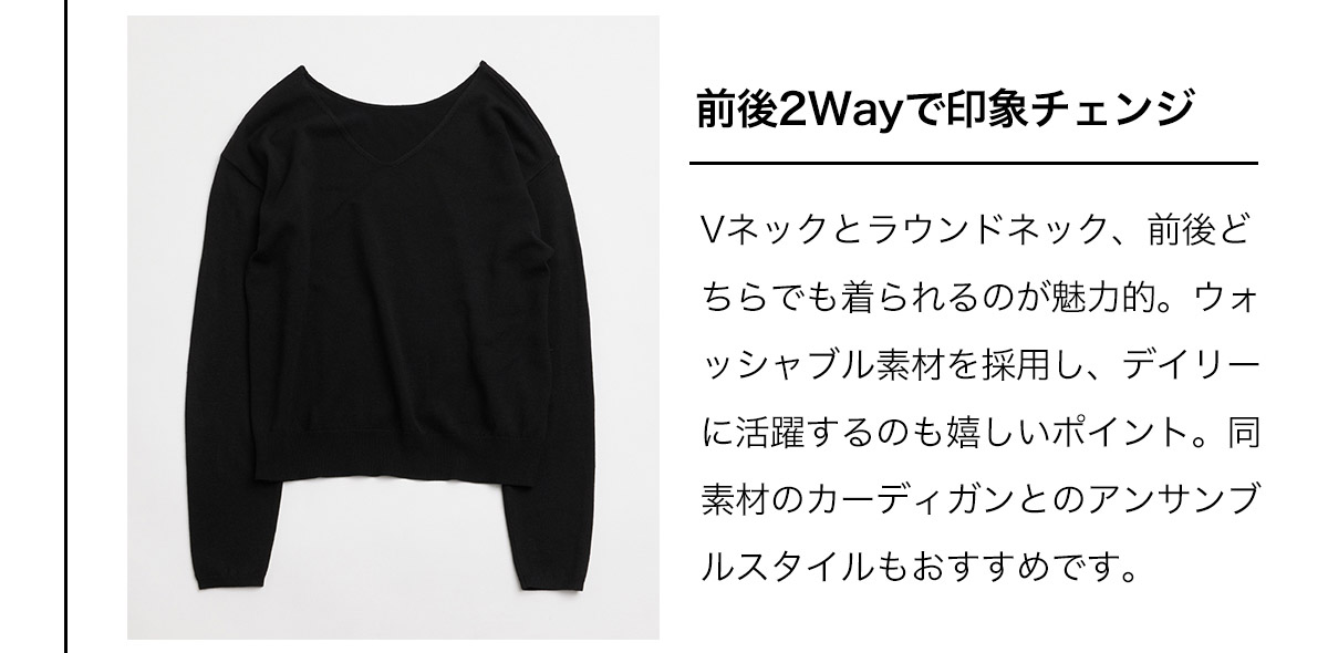 前後2Wayで印象チェンジ　Vネックとラウンドネック、前後どちらでも着られるのが魅力的。ウォッシャブル素材を採用し、デイリーに活躍するのも嬉しいポイント。同素材のカーディガンとのアンサンブルスタイルもおすすめです。