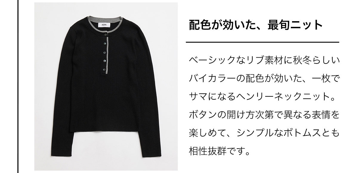 配色が効いた、最旬ニット　ベーシックなリブ素材に秋冬らしいバイカラーの配色が効いた、一枚でサマになるヘンリーネックニット。ボタンの開け方次第で異なる表情を楽しめて、シンプルなボトムスとも相性抜群です。