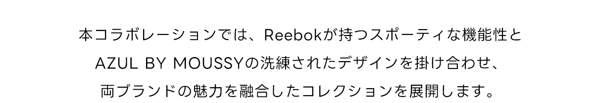 本コラボレーションでは、Reebokが持つスポーティな機能性とAZUL BY MOUSSYの洗練されたデザインを掛け合わせ、両ブランドの魅力を融合したコレクションを展開します。