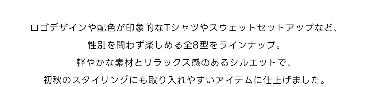 ロゴデザインや配色が印象的なTシャツやスウェットセットアップなど、性別を問わず楽しめる全8型をラインナップ。軽やかな素材とリラックス感のあるシルエットで、初秋のスタイリングにも取り入れやすいアイテムに仕上げました。
