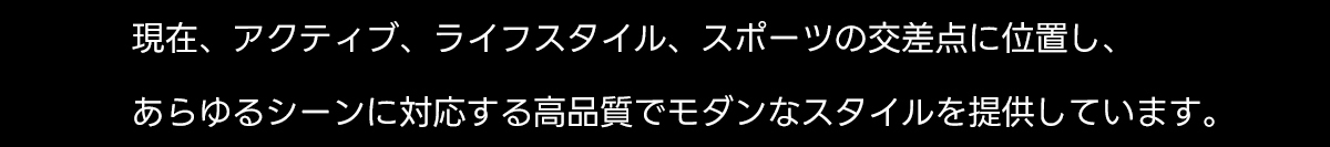 現在、アクティブ、ライフスタイル、スポーツの交差点に位置し、あらゆるシーンに対応する高品質でモダンなスタイルを提供しています。