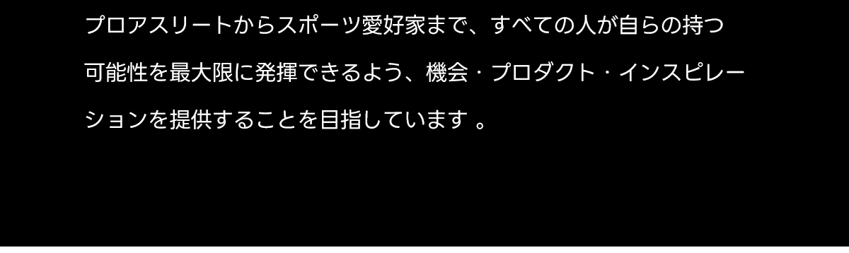 プロアスリートからスポーツ愛好家まで、すべての人が自らの持つ可能性を最大限に発揮できるよう、機会・プロダクト・インスピレーションを提供することを目指しています。