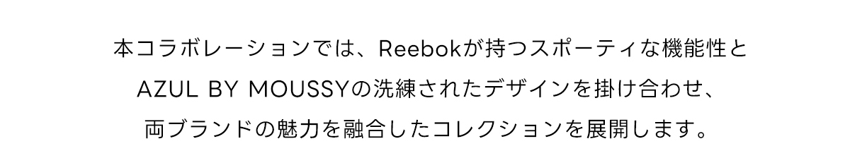 本コラボレーションでは、Reebokが持つスポーティな機能性とAZUL BY MOUSSYの洗練されたデザインを掛け合わせ、両ブランドの魅力を融合したコレクションを展開します。