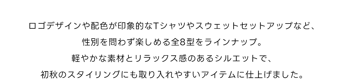 ロゴデザインや配色が印象的なTシャツやスウェットセットアップなど、性別を問わず楽しめる全8型をラインナップ。軽やかな素材とリラックス感のあるシルエットで、初秋のスタイリングにも取り入れやすいアイテムに仕上げました。