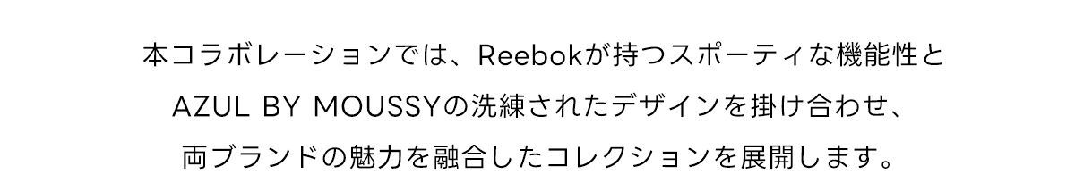 本コラボレーションでは、Reebokが持つスポーティな機能性とAZUL BY MOUSSYの洗練されたデザインを掛け合わせ、両ブランドの魅力を融合したコレクションを展開します。