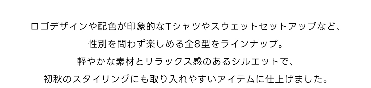 ロゴデザインや配色が印象的なTシャツやスウェットセットアップなど、性別を問わず楽しめる全8型をラインナップ。軽やかな素材とリラックス感のあるシルエットで、初秋のスタイリングにも取り入れやすいアイテムに仕上げました。