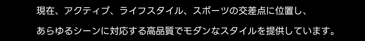 現在、アクティブ、ライフスタイル、スポーツの交差点に位置し、あらゆるシーンに対応する高品質でモダンなスタイルを提供しています。