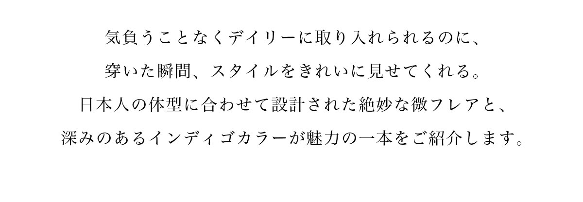 気負うことなくデイリーに取り入れられるのに、穿いた瞬間、スタイルをきれいに見せてくれる。日本人の体型に合わせて設計された絶妙な微フレアと、深みのあるインディゴカラーが魅力の一本をご紹介します。