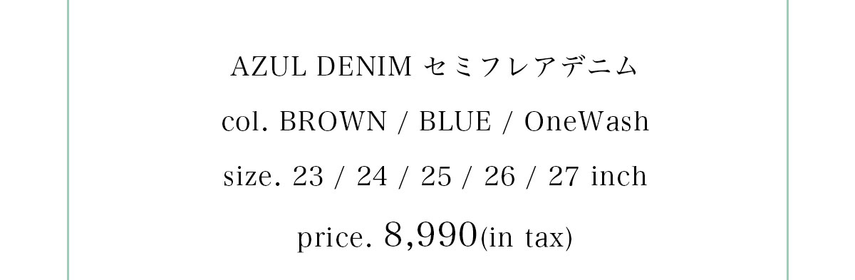 AZUL DENIM セミフレアデニム　col. BROWN / BLUE / OneWash　size. 23 / 24 / 25 / 26 / 27 inch　price. 8,990(in tax)