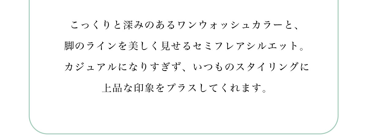 こっくりと深みのあるワンウォッシュカラーと、脚のラインを美しく見せるセミフレアシルエット。カジュアルになりすぎず、いつものスタイリングに上品な印象をプラスしてくれます。