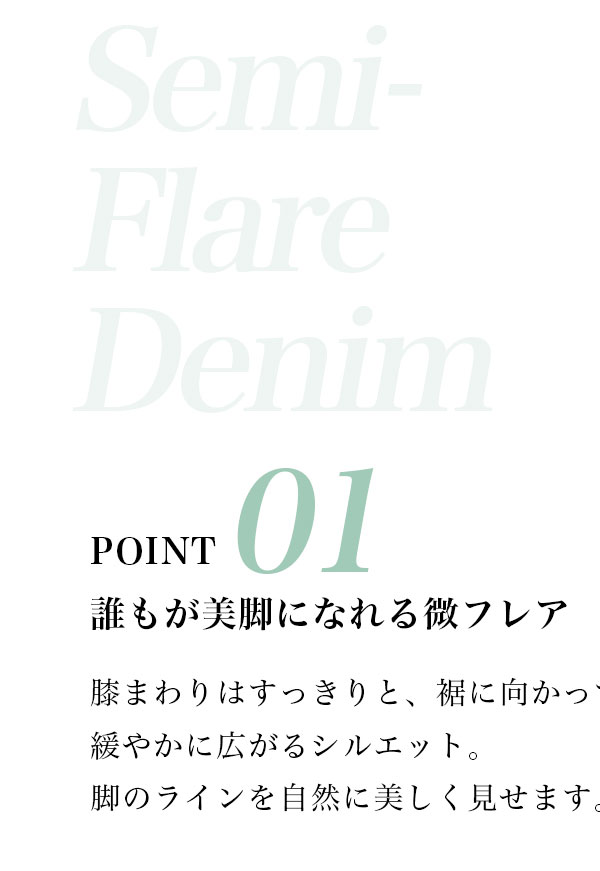 POINT 01 誰もが美脚になれる徴フレア　膝まわりはすっきりと、裾に向かって緩やかに広がろシルエット。脚のラインを自然に美しく見せます。