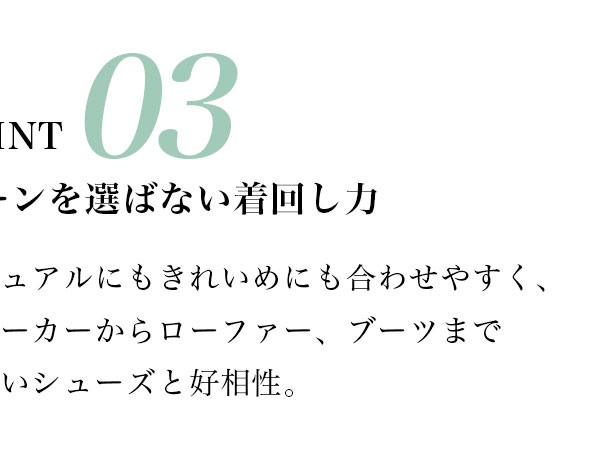 POINT 03 シーンを選ばない着回し力　カジュアルにもきれいめにも合わせやすく、スニーカーからローファー、ブーツまで幅広いシューズと好相性。
