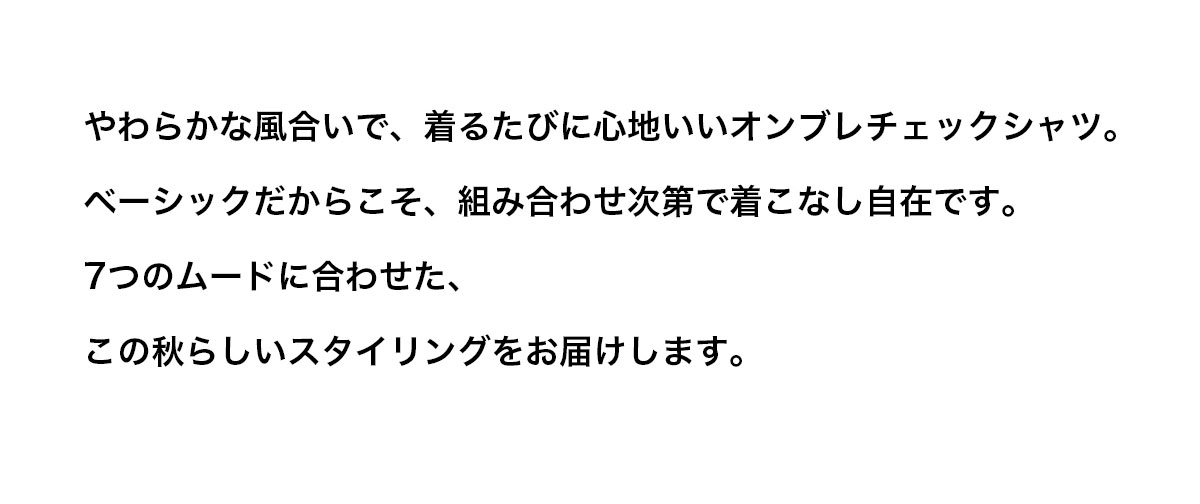 やわらかな風合いで、着るたびに心地いいオンブレチェックシャツ。ベーシックだからこそ、組み合わせ次第で着こなし自在です。7つのムードに合わせた、この秋らしいスタイリングをお届けします。