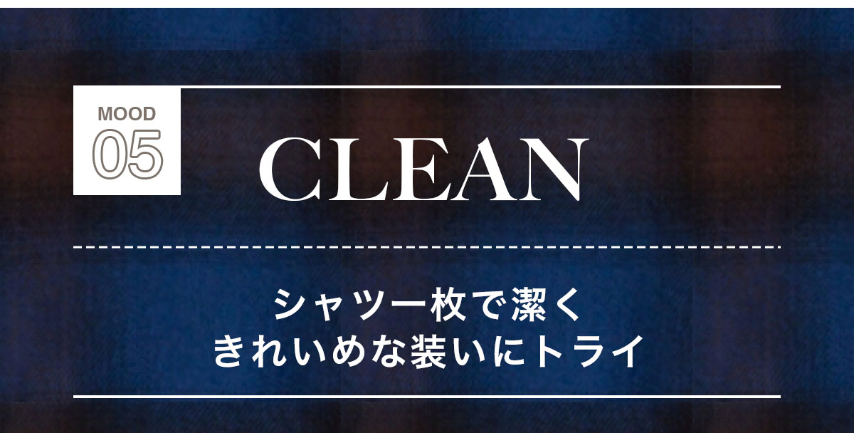 MOOD 05：CLEAN　シャツー枚で潔くきれいめな装いにトライ